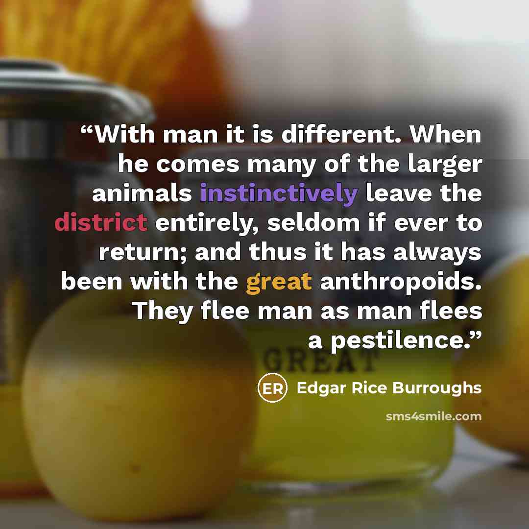 “With man it is different. When he comes many of the larger animals instinctively leave the district entirely, seldom if ever to return; and thus it has always been with the great anthropoids. They flee man as man flees a pestilence.” quote by Edgar Rice Burroughs