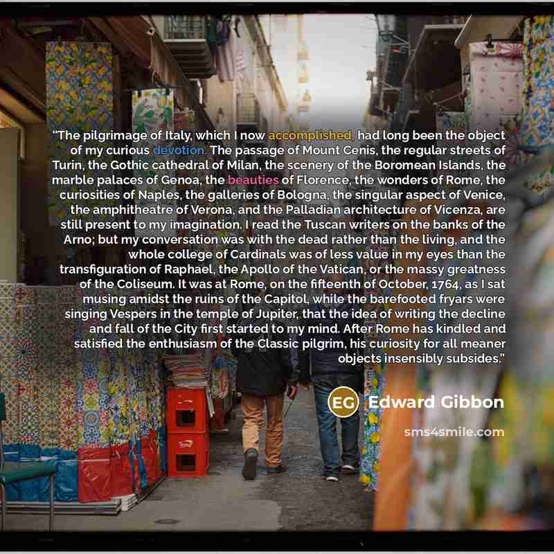“The pilgrimage of Italy, which I now accomplished, had long been the object of my curious devotion. The passage of Mount Cenis, the regular streets of Turin, the Gothic cathedral of Milan, the scenery of the Boromean Islands, the marble palaces of Genoa, the beauties of Florence, the wonders of…” quote by Edward Gibbon