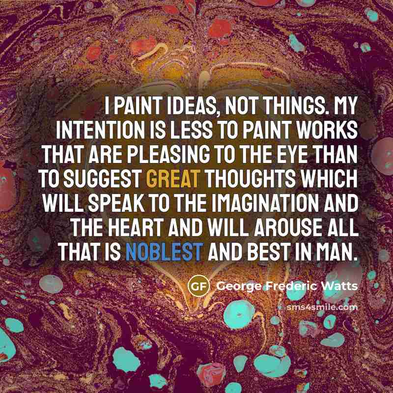 “I paint ideas, not things. My intention is less to paint works that are pleasing to the eye than to suggest great thoughts which will speak to the imagination and the heart and will arouse all that is noblest and best in man.” quote by George Frederic Watts