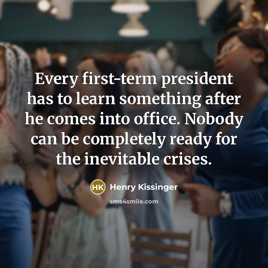 “Every first-term president has to learn something after he comes into office. Nobody can be completely ready for the inevitable crises.” quote by Henry Kissinger