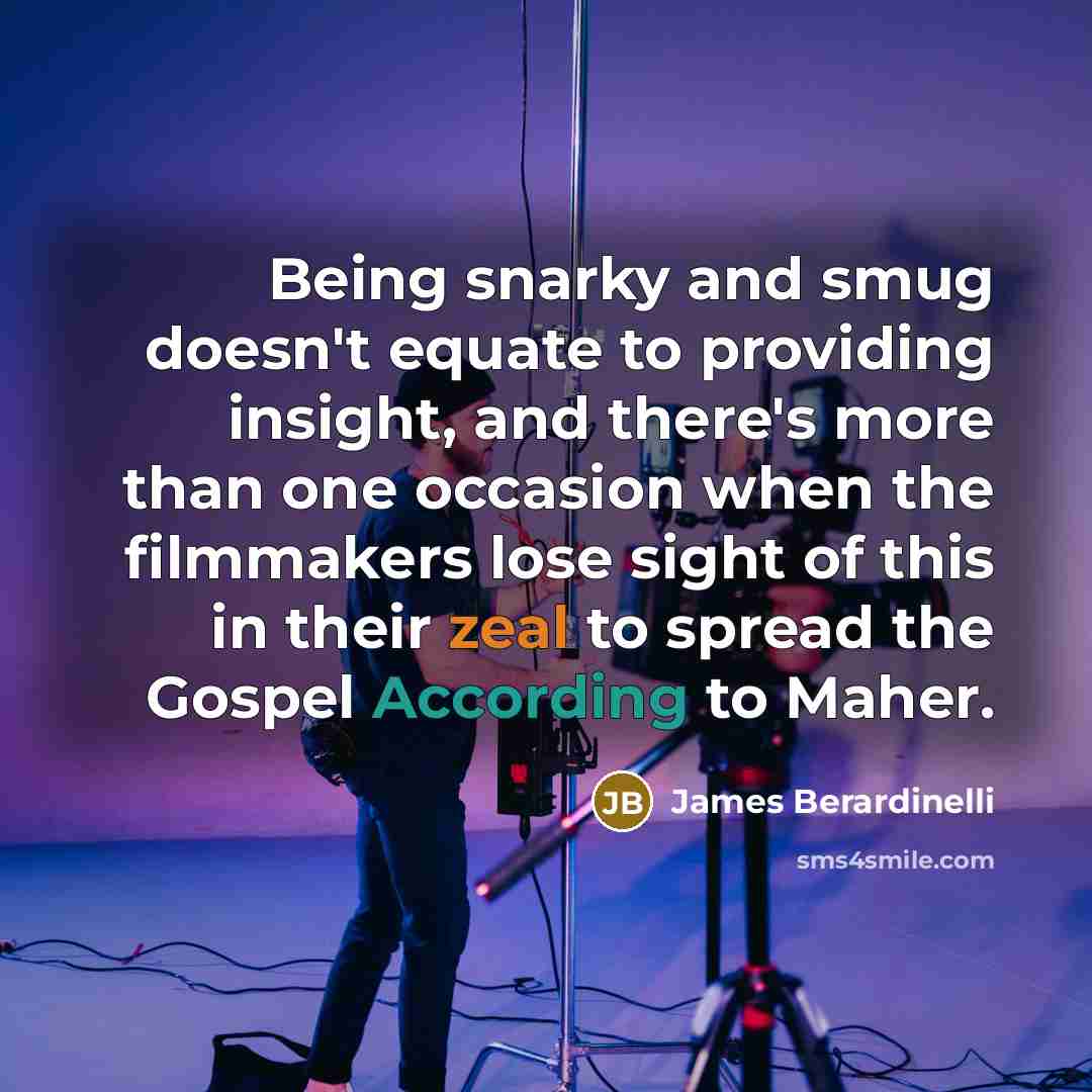 “Being snarky and smug doesn't equate to providing insight, and there's more than one occasion when the filmmakers lose sight of this in their zeal to spread the Gospel According to Maher.” quote by James Berardinelli