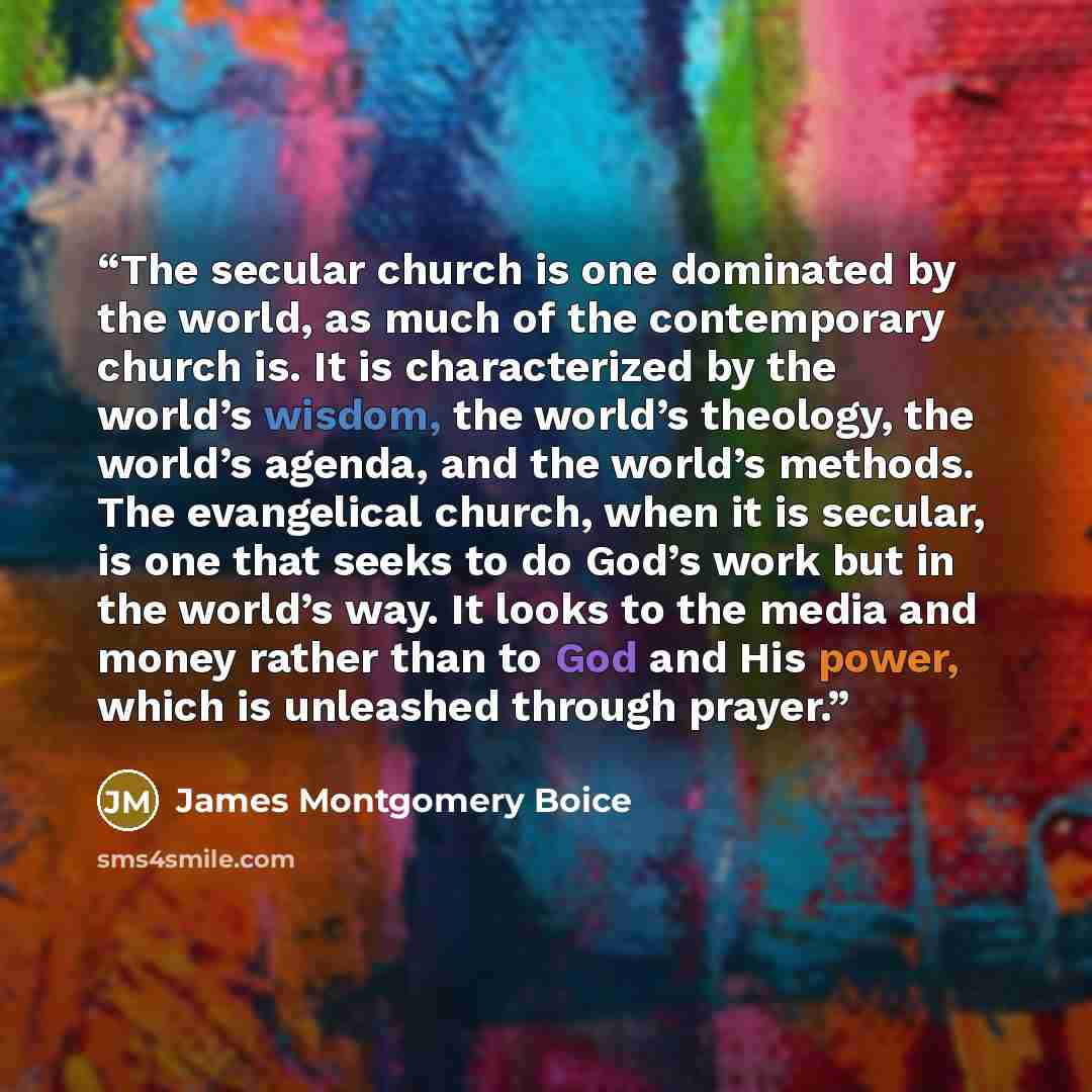 “The secular church is one dominated by the world, as much of the contemporary church is. It is characterized by the world’s wisdom, the world’s theology, the world’s agenda, and the world’s methods. The evangelical church, when it is secular, is one that seeks to do God’s work but in the world’s…” quote by James Montgomery Boice