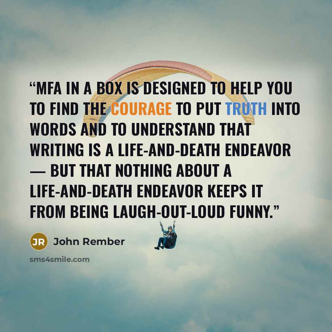 “MFA in a Box is designed to help you to find the courage to put truth into words and to understand that writing is a life-and-death endeavor — but that nothing about a life-and-death endeavor keeps it from being laugh-out-loud funny.” quote by John Rember
