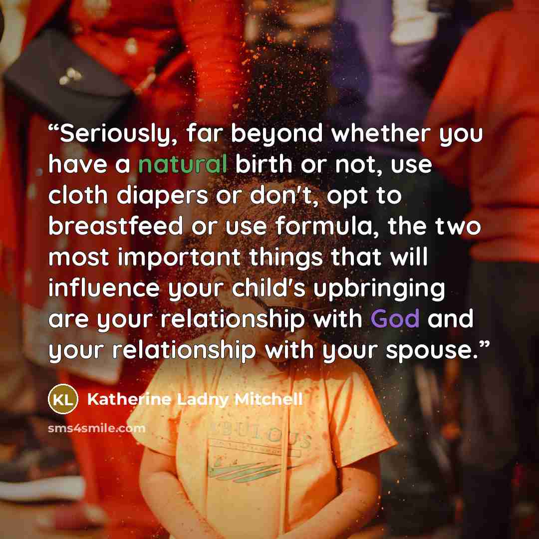 “Seriously, far beyond whether you have a natural birth or not, use cloth diapers or don't, opt to breastfeed or use formula, the two most important things that will influence your child's upbringing are your relationship with God and your relationship with your spouse.” quote by Katherine Ladny Mitchell