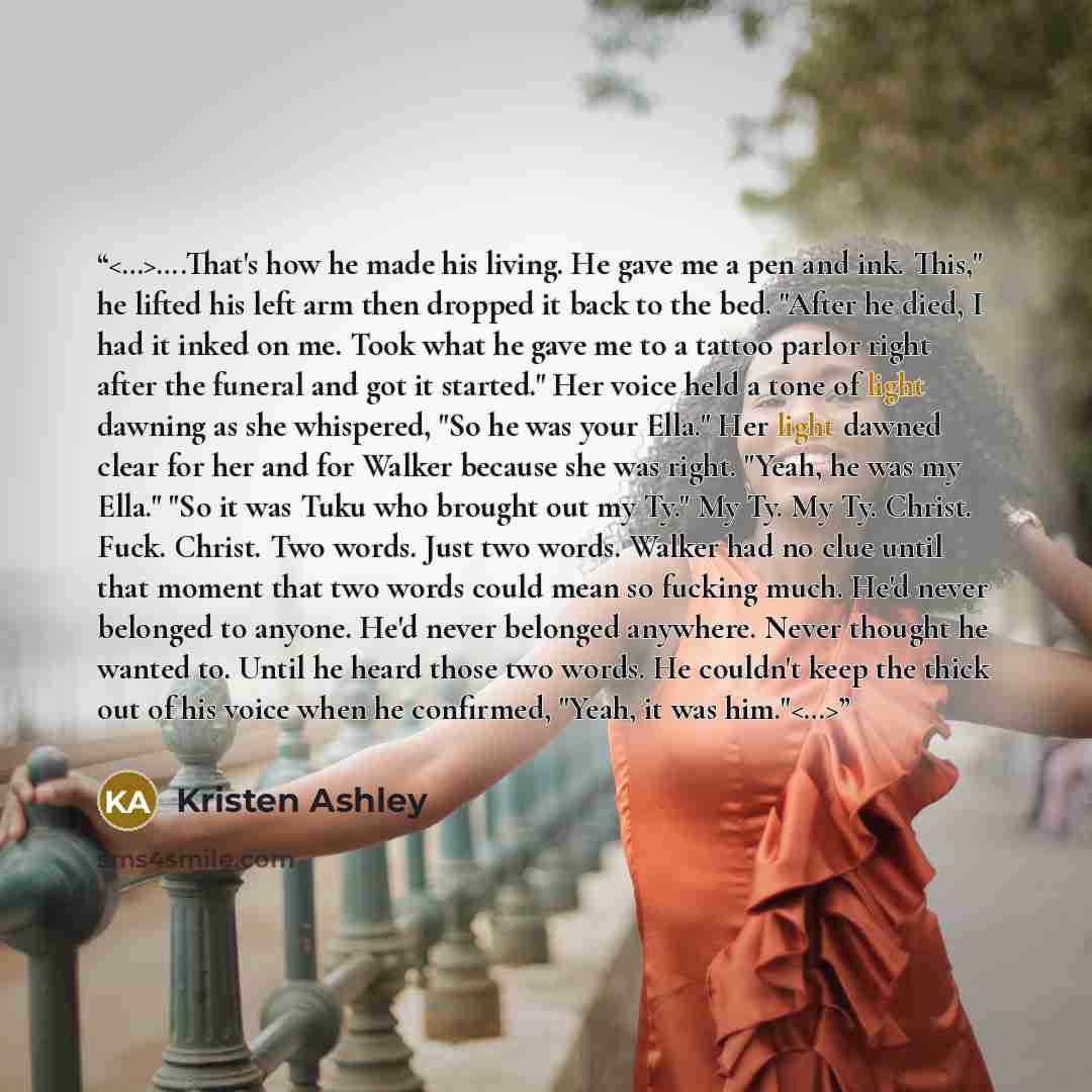 “….That's how he made his living. He gave me a pen and ink. This," he lifted his left arm then dropped it back to the bed. "After he died, I had it inked on me. Took what he gave me to a tattoo parlor right after the funeral and got it started." Her voice held a tone of light dawning as she…” quote by Kristen Ashley