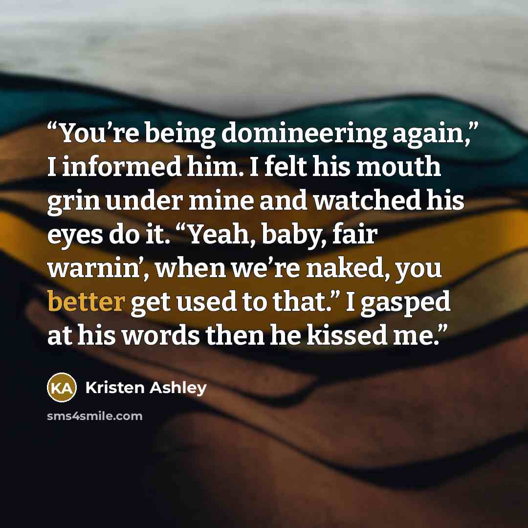 “You’re being domineering again,” I informed him. I felt his mouth grin under mine and watched his eyes do it. “Yeah, baby, fair warnin’, when we’re naked, you better get used to that.” I gasped at his words then he kissed me.” quote by Kristen Ashley