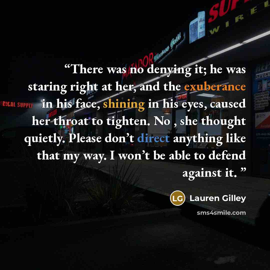 “There was no denying it; he was staring right at her, and the exuberance in his face, shining in his eyes, caused her throat to tighten. No , she thought quietly. Please don’t direct anything like that my way. I won’t be able to defend against it.” quote by Lauren Gilley