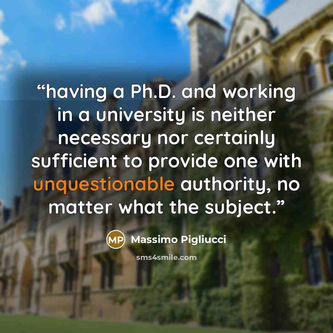 “having a Ph.D. and working in a university is neither necessary nor certainly sufficient to provide one with unquestionable authority, no matter what the subject.” quote by Massimo Pigliucci