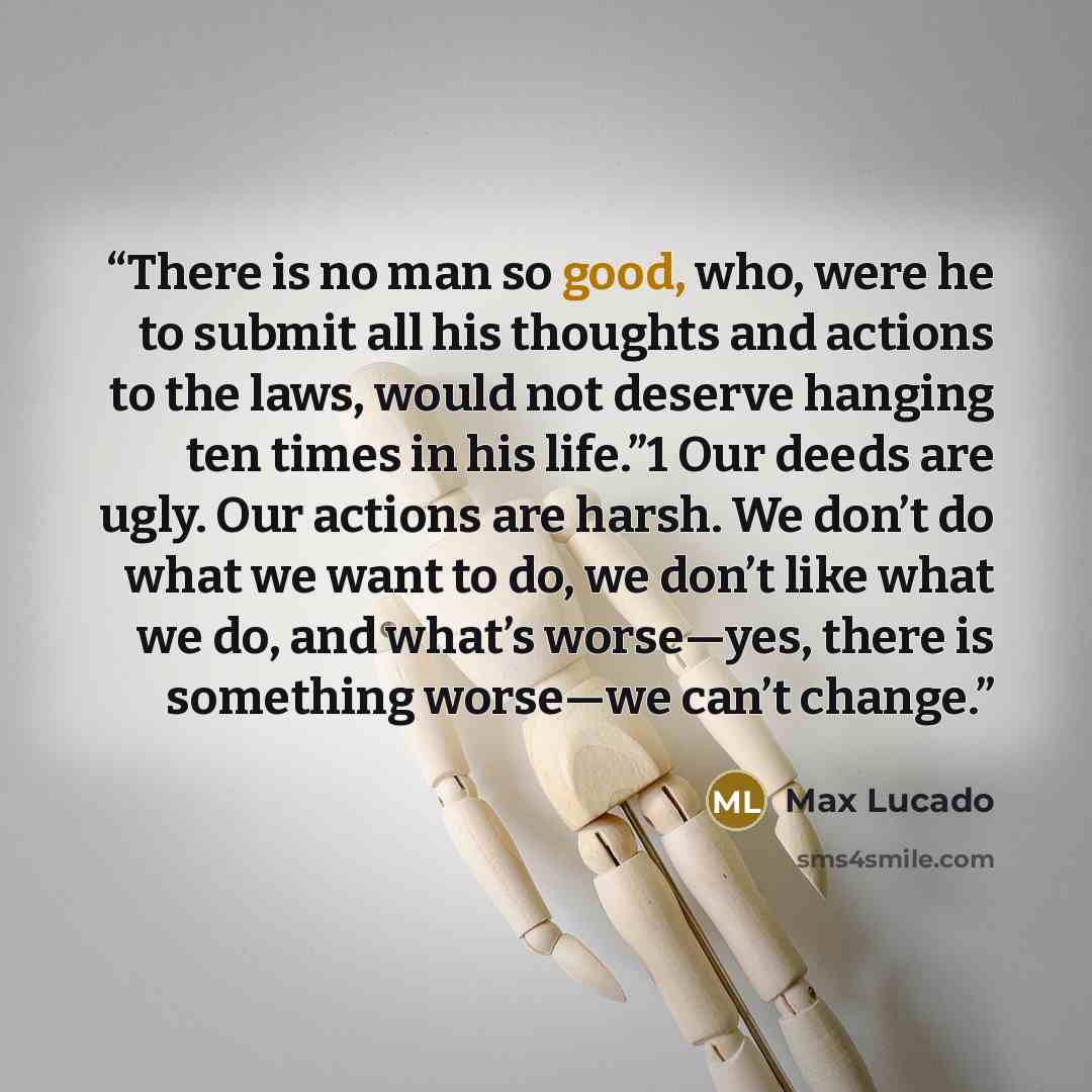 “There is no man so good, who, were he to submit all his thoughts and actions to the laws, would not deserve hanging ten times in his life.”1 Our deeds are ugly. Our actions are harsh. We don’t do what we want to do, we don’t like what we do, and what’s worse—yes, there is something worse—we can’t…” quote by Max Lucado