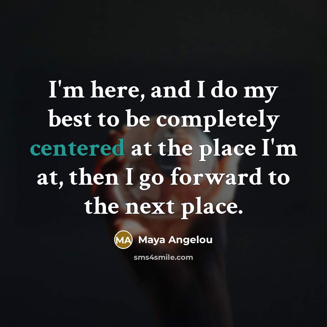 “I'm here, and I do my best to be completely centered at the place I'm at, then I go forward to the next place.” quote by Maya Angelou