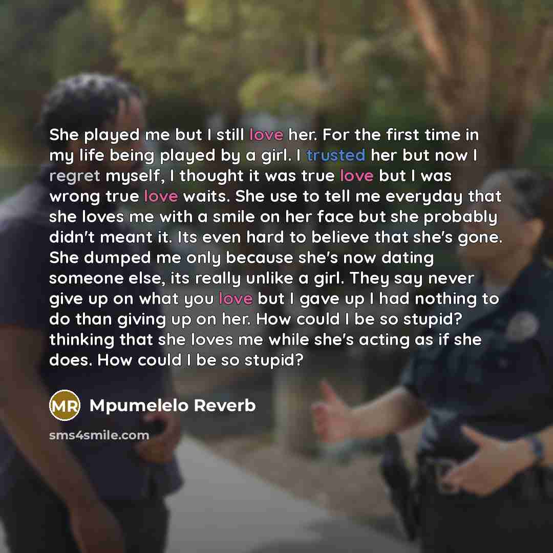 “She played me but I still love her. For the first time in my life being played by a girl. I trusted her but now I regret myself, I thought it was true love but I was wrong true love waits. She use to tell me everyday that she loves me with a smile on her face but she probably didn't meant it. Its…” quote by Mpumelelo Reverb
