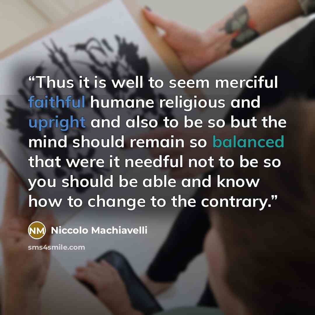 “Thus it is well to seem merciful faithful humane religious and upright and also to be so but the mind should remain so balanced that were it needful not to be so you should be able and know how to change to the contrary.” quote by Niccolò Machiavelli