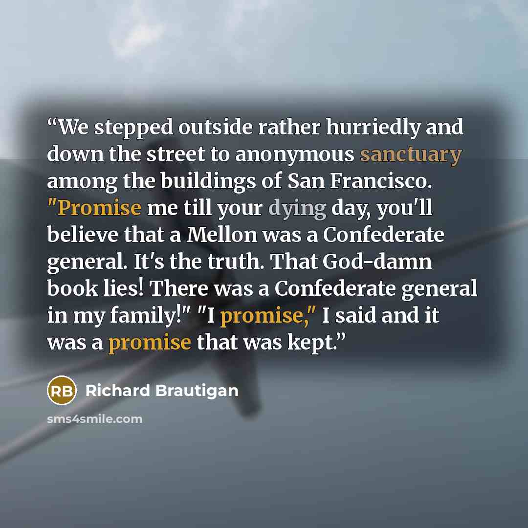 “We stepped outside rather hurriedly and down the street to anonymous sanctuary among the buildings of San Francisco. "Promise me till your dying day, you'll believe that a Mellon was a Confederate general. It's the truth. That God-damn book lies! There was a Confederate general in my family!" "I…” quote by Richard Brautigan