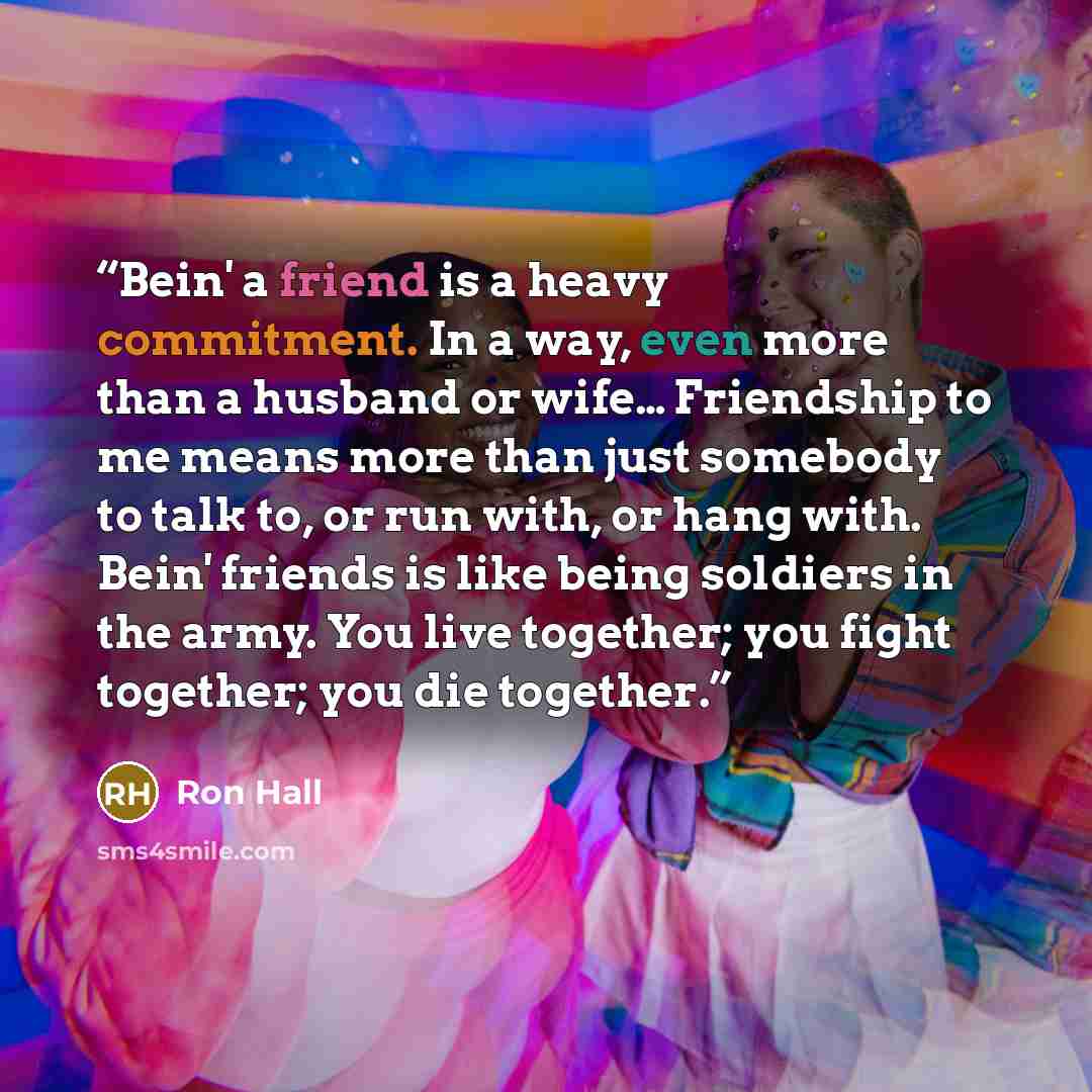“Bein' a friend is a heavy commitment. In a way, even more than a husband or wife… Friendship to me means more than just somebody to talk to, or run with, or hang with. Bein' friends is like being soldiers in the army. You live together; you fight together; you die together.” quote by Ron Hall