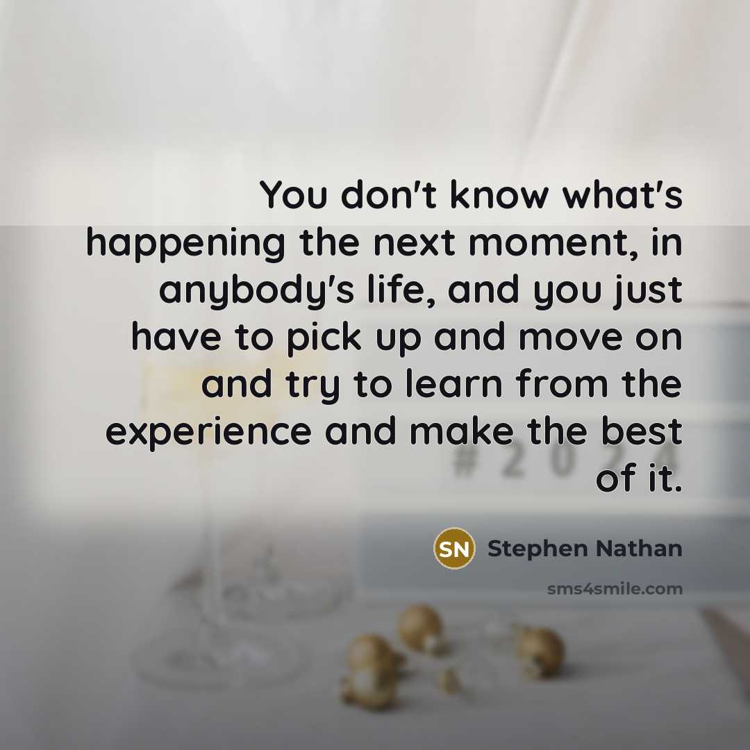 “You don't know what's happening the next moment, in anybody's life, and you just have to pick up and move on and try to learn from the experience and make the best of it.” quote by Stephen Nathan