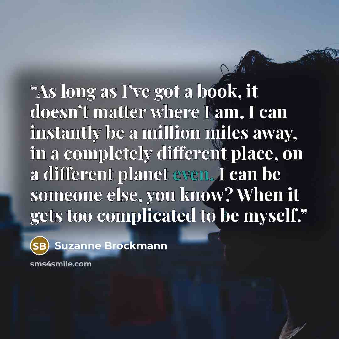“As long as I’ve got a book, it doesn’t matter where I am. I can instantly be a million miles away, in a completely different place, on a different planet even. I can be someone else, you know? When it gets too complicated to be myself.” quote by Suzanne Brockmann