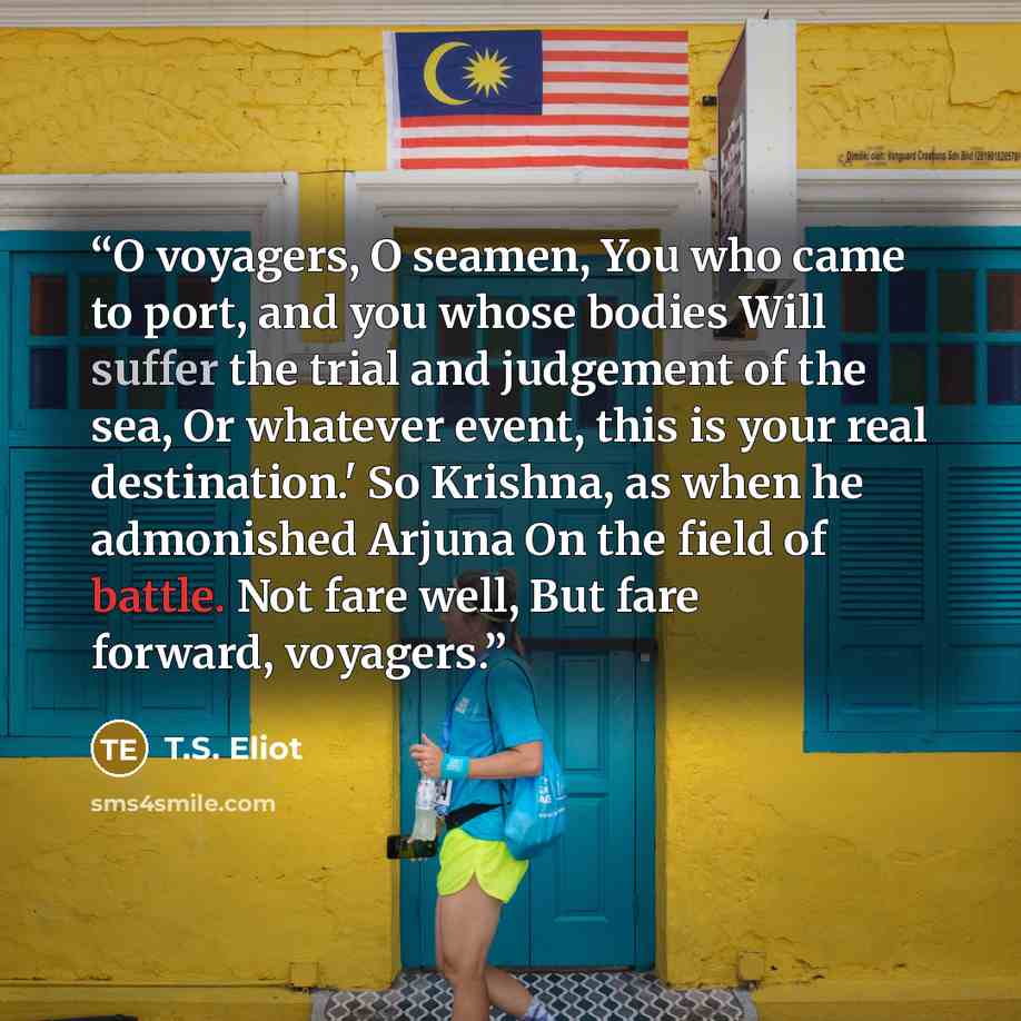 “O voyagers, O seamen, You who came to port, and you whose bodies Will suffer the trial and judgement of the sea, Or whatever event, this is your real destination.' So Krishna, as when he admonished Arjuna On the field of battle. Not fare well, But fare forward, voyagers.” quote by T.S. Eliot