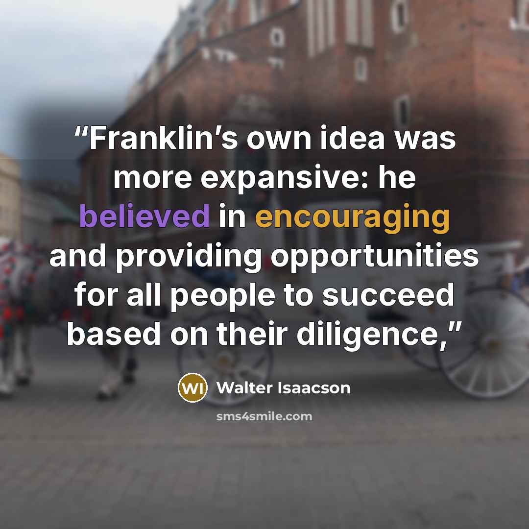 “Franklin’s own idea was more expansive: he believed in encouraging and providing opportunities for all people to succeed based on their diligence,” quote by Walter Isaacson