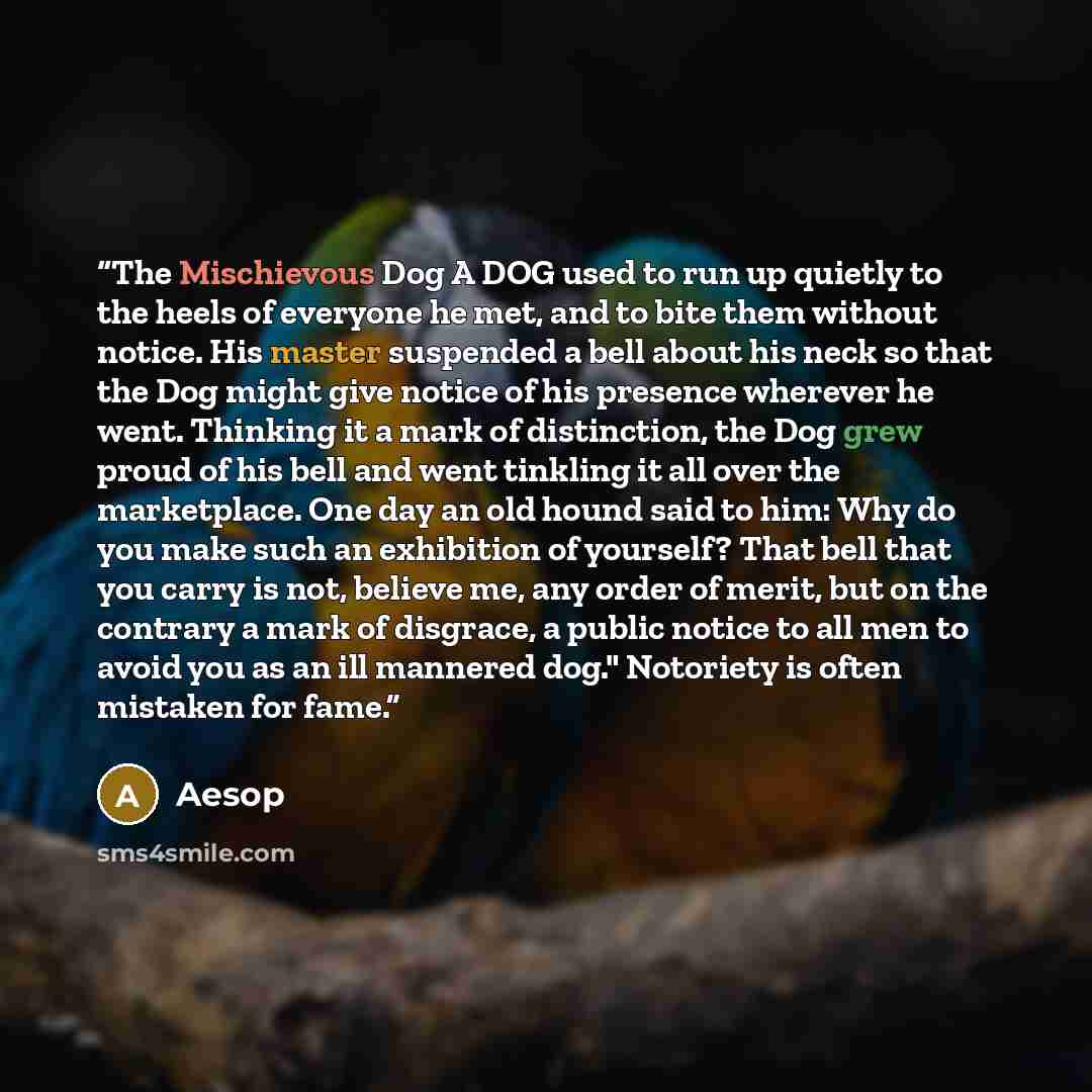 “The Mischievous Dog A DOG used to run up quietly to the heels of everyone he met, and to bite them without notice. His master suspended a bell about his neck so that the Dog might give notice of his presence wherever he went. Thinking it a mark of distinction, the Dog grew proud of his bell and…” quote by Aesop
