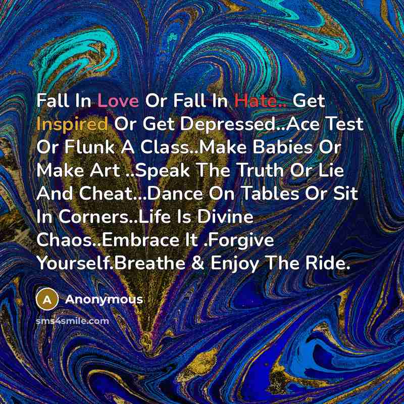 “Fall In Love Or Fall In Hate.. Get Inspired Or Get Depressed..Ace Test Or Flunk A Class..Make Babies Or Make Art ..Speak The Truth Or Lie And Cheat...Dance On Tables Or Sit In Corners..Life Is Divine Chaos..Embrace It .Forgive Yourself.Breathe & Enjoy The Ride.” quote by Anonymous