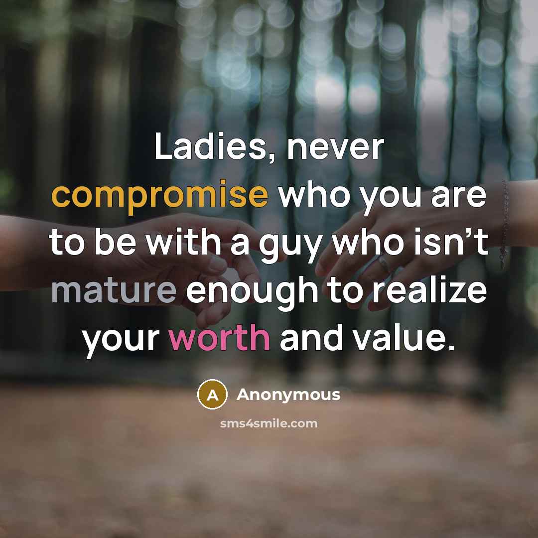 “Ladies, never compromise who you are to be with a guy who isn't mature enough to realize your worth and value.” quote by Anonymous
