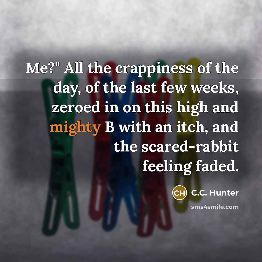 “Me?" All the crappiness of the day, of the last few weeks, zeroed in on this high and mighty B with an itch, and the scared-rabbit feeling faded.” quote by C.C. Hunter