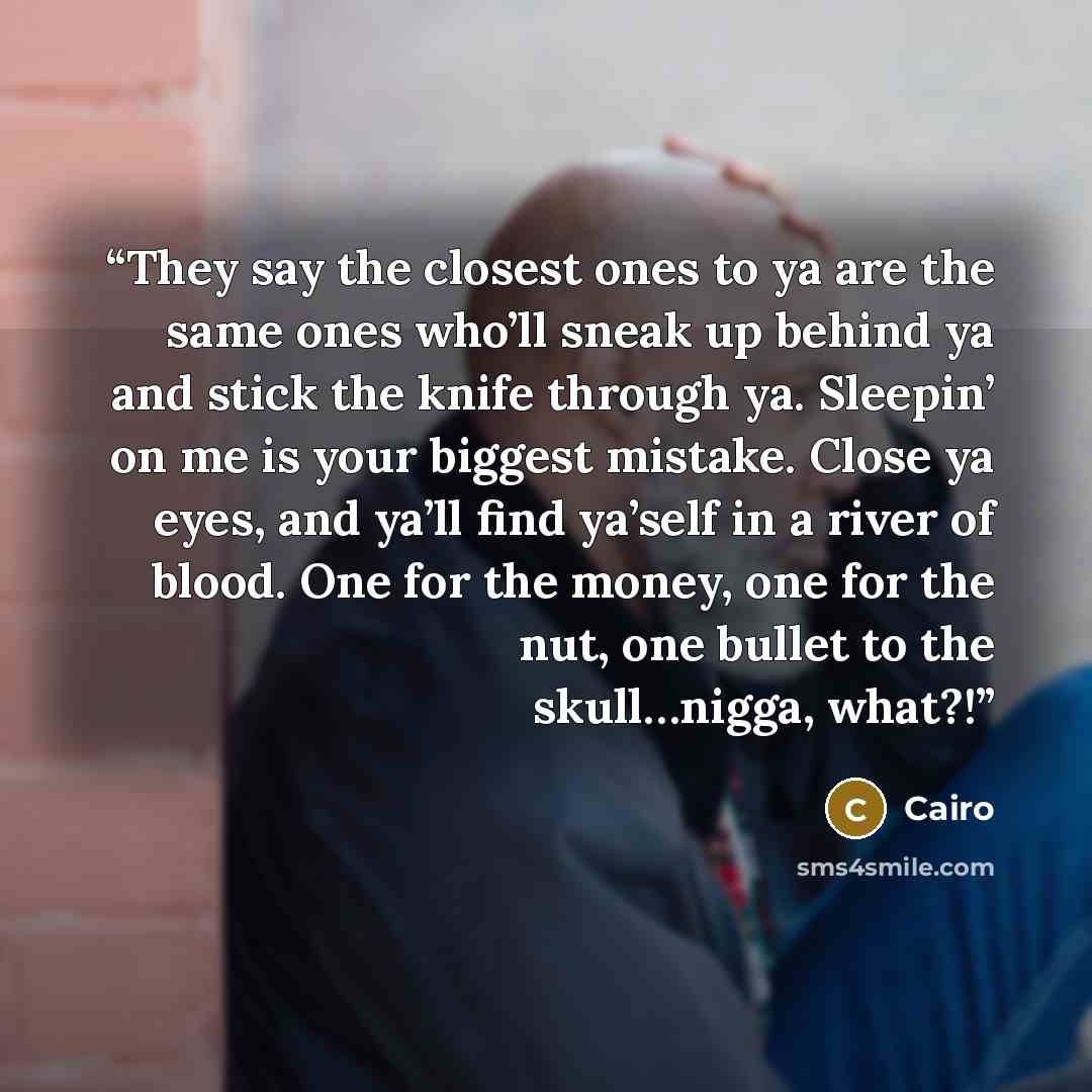 “They say the closest ones to ya are the same ones who’ll sneak up behind ya and stick the knife through ya. Sleepin’ on me is your biggest mistake. Close ya eyes, and ya’ll find ya’self in a river of blood. One for the money, one for the nut, one bullet to the skull…nigga, what?!” quote by Cairo