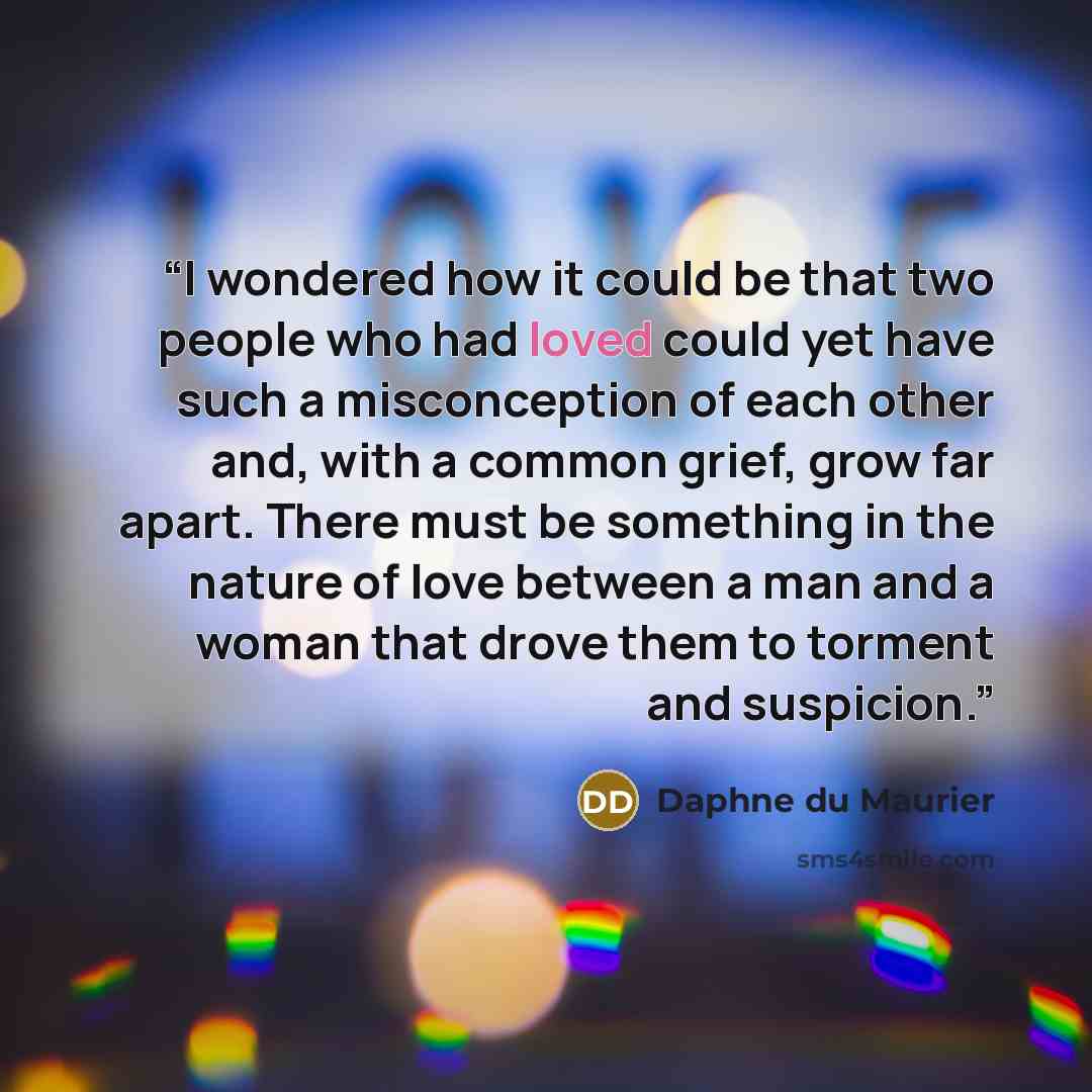 “I wondered how it could be that two people who had loved could yet have such a misconception of each other and, with a common grief, grow far apart. There must be something in the nature of love between a man and a woman that drove them to torment and suspicion.” quote by Daphne du Maurier