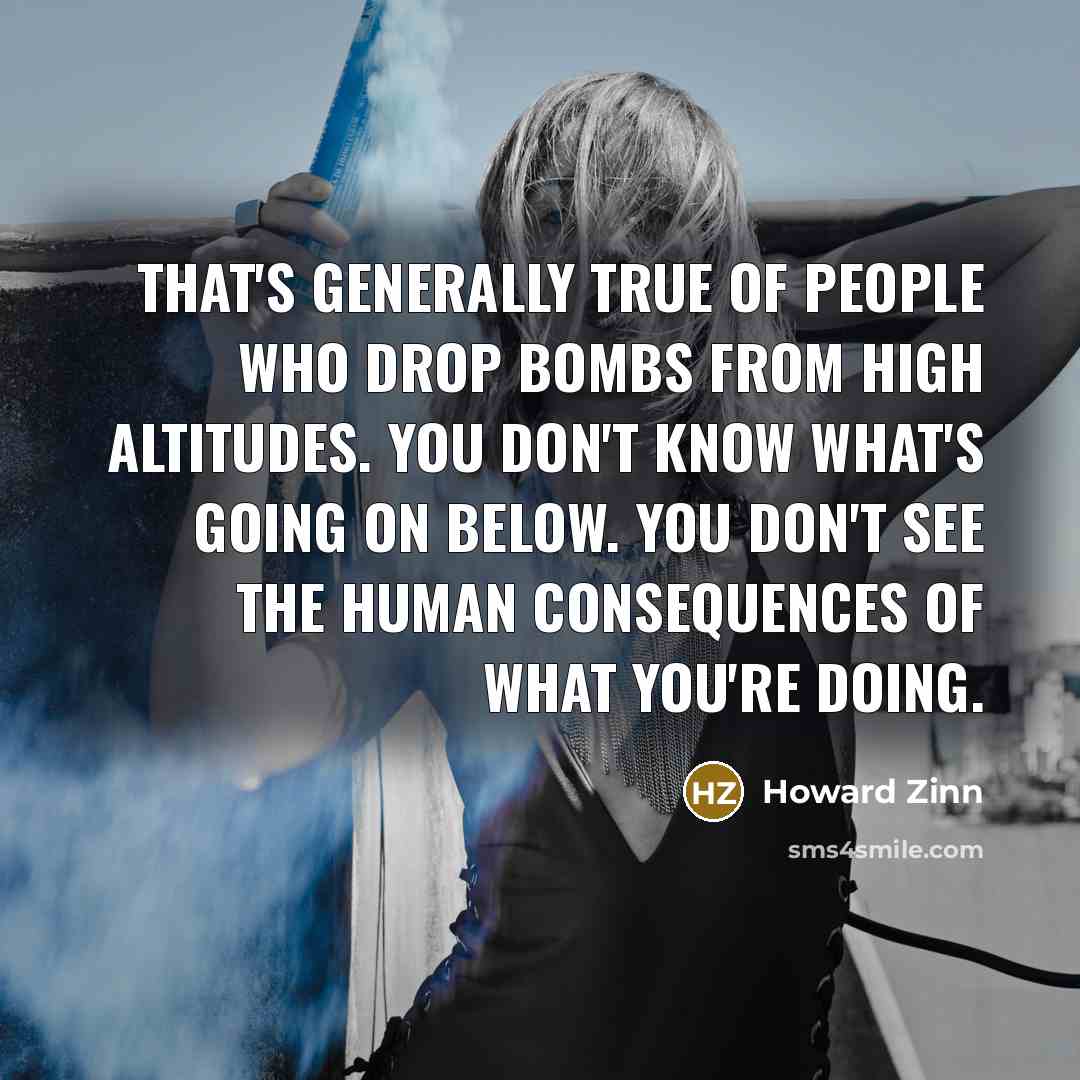 “That's generally true of people who drop bombs from high altitudes. You don't know what's going on below. You don't see the human consequences of what you're doing.” quote by Howard Zinn