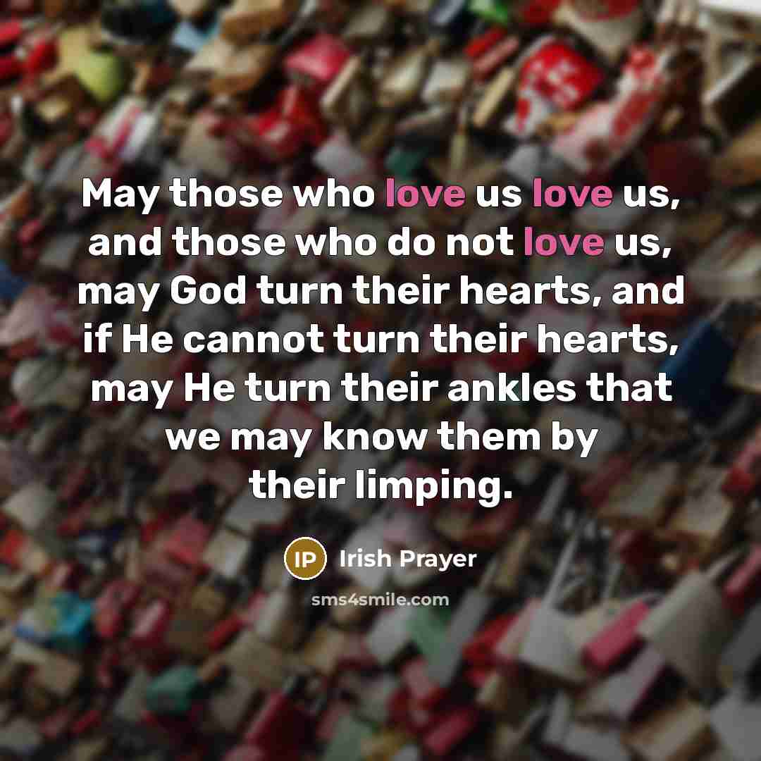 “May those who love us love us, and those who do not love us, may God turn their hearts, and if He cannot turn their hearts, may He turn their ankles that we may know them by their limping.” quote by Irish Prayer