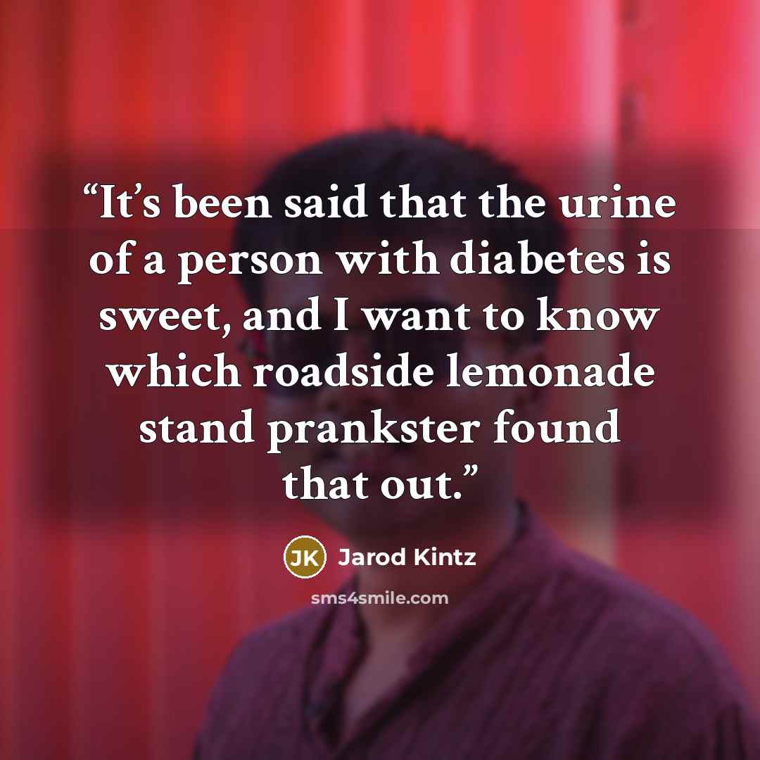 “It’s been said that the urine of a person with diabetes is sweet, and I want to know which roadside lemonade stand prankster found that out.” quote by Jarod Kintz
