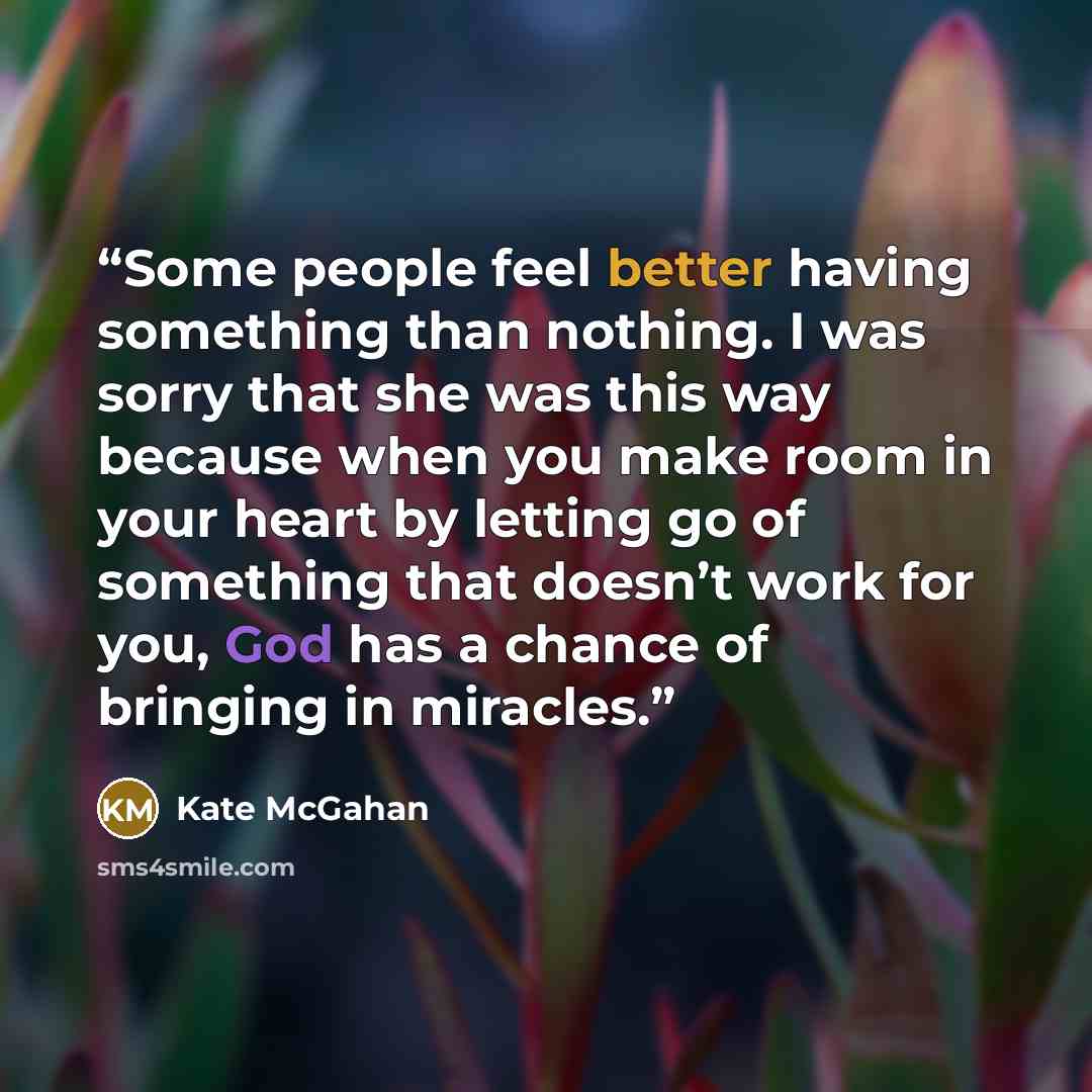 “Some people feel better having something than nothing. I was sorry that she was this way because when you make room in your heart by letting go of something that doesn’t work for you, God has a chance of bringing in miracles.” quote by Kate McGahan