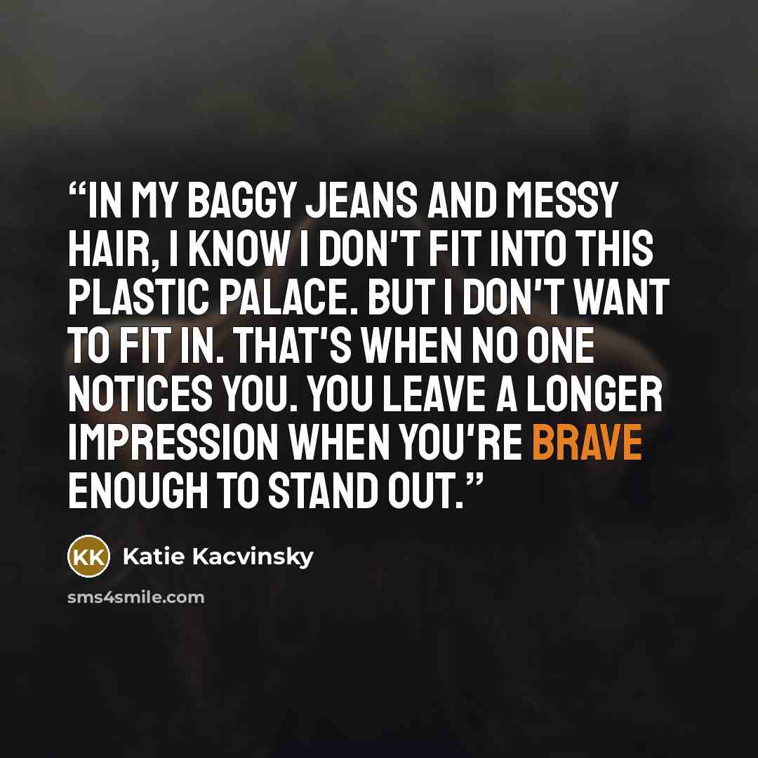 “In my baggy jeans and messy hair, I know I don't fit into this plastic palace. But I don't want to fit in. That's when no one notices you. You leave a longer impression when you're brave enough to stand out.” quote by Katie Kacvinsky