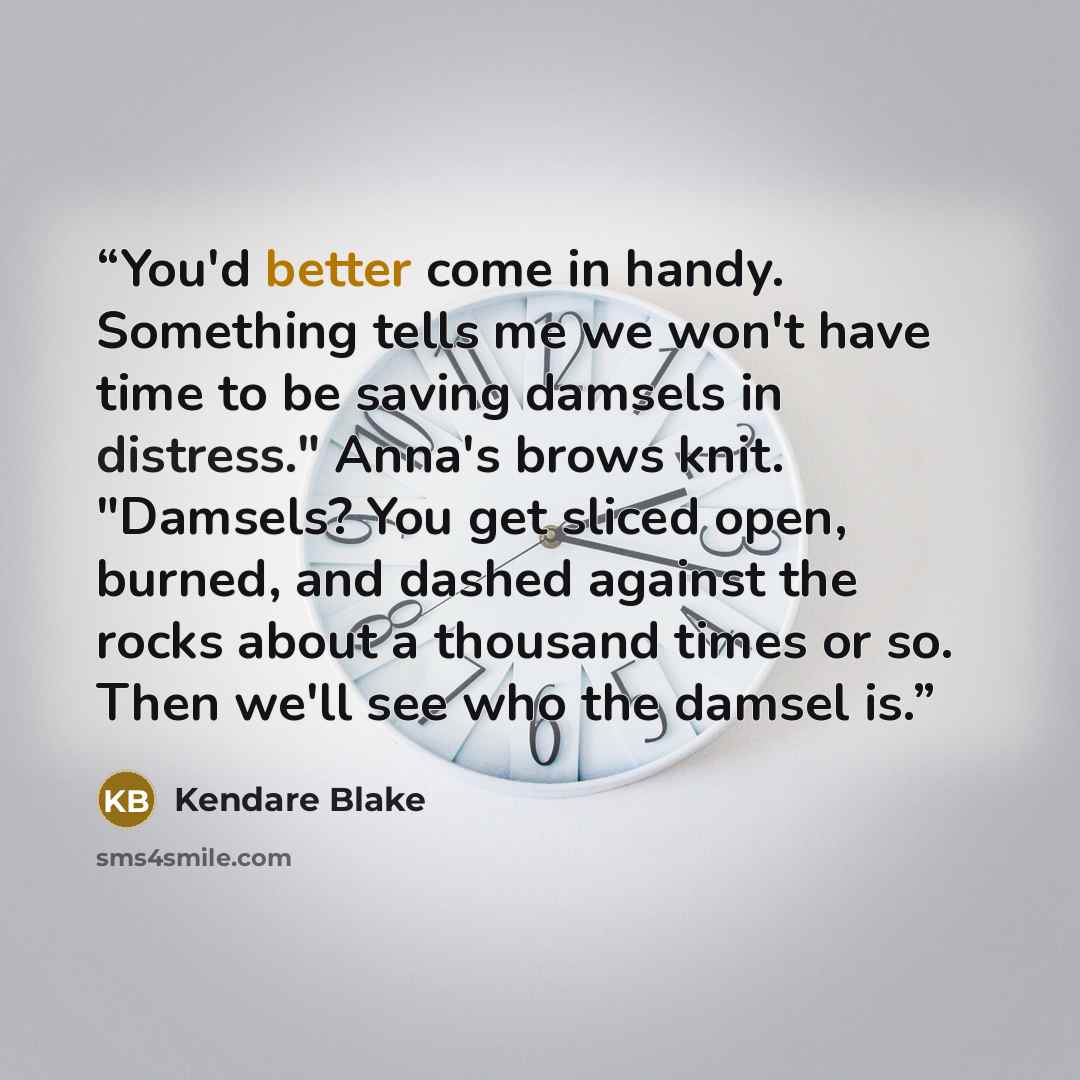 “You'd better come in handy. Something tells me we won't have time to be saving damsels in distress." Anna's brows knit. "Damsels? You get sliced open, burned, and dashed against the rocks about a thousand times or so. Then we'll see who the damsel is.” quote by Kendare Blake