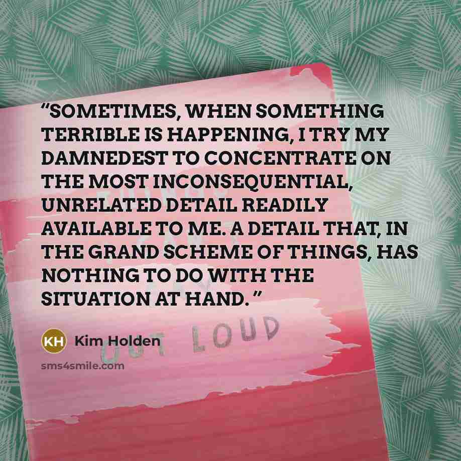 “SOMETIMES, WHEN SOMETHING TERRIBLE IS HAPPENING, I TRY MY DAMNEDEST TO CONCENTRATE ON THE MOST INCONSEQUENTIAL, UNRELATED DETAIL READILY AVAILABLE TO ME. A DETAIL THAT, IN THE GRAND SCHEME OF THINGS, HAS NOTHING TO DO WITH THE SITUATION AT HAND.” quote by Kim Holden