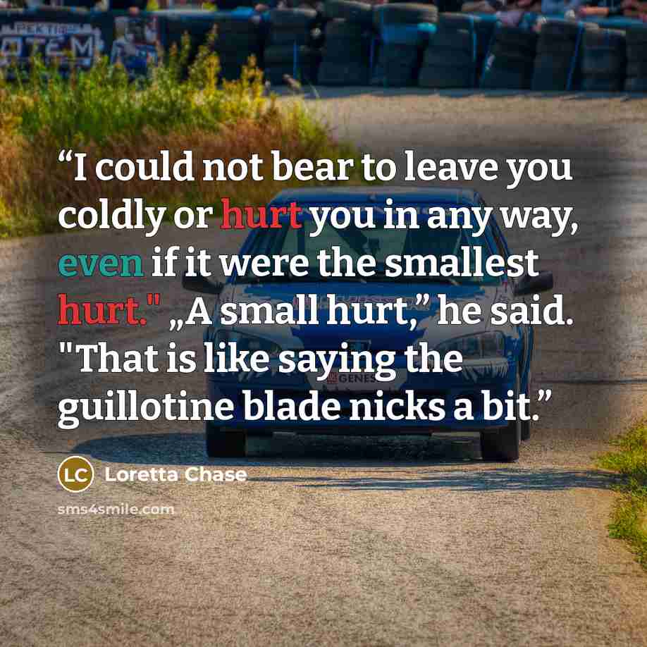 “I could not bear to leave you coldly or hurt you in any way, even if it were the smallest hurt." „A small hurt,” he said. "That is like saying the guillotine blade nicks a bit.” quote by Loretta Chase