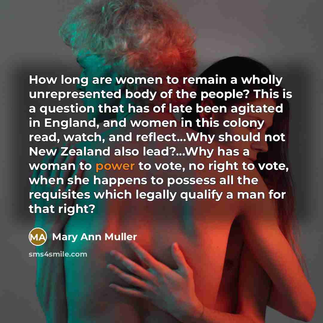 “How long are women to remain a wholly unrepresented body of the people? This is a question that has of late been agitated in England, and women in this colony read, watch, and reflect...Why should not New Zealand also lead?...Why has a woman to power to vote, no right to vote, when she happens to…” quote by Mary Ann Muller