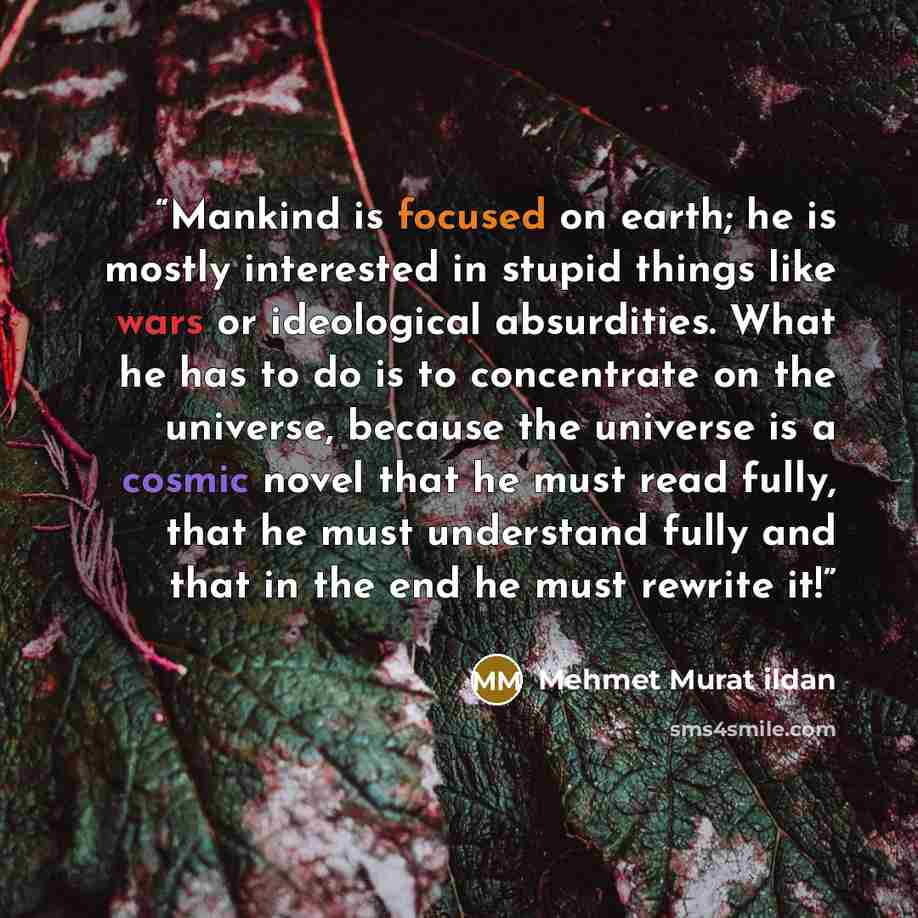 “Mankind is focused on earth; he is mostly interested in stupid things like wars or ideological absurdities. What he has to do is to concentrate on the universe, because the universe is a cosmic novel that he must read fully, that he must understand fully and that in the end he must rewrite it!” quote by Mehmet Murat ildan