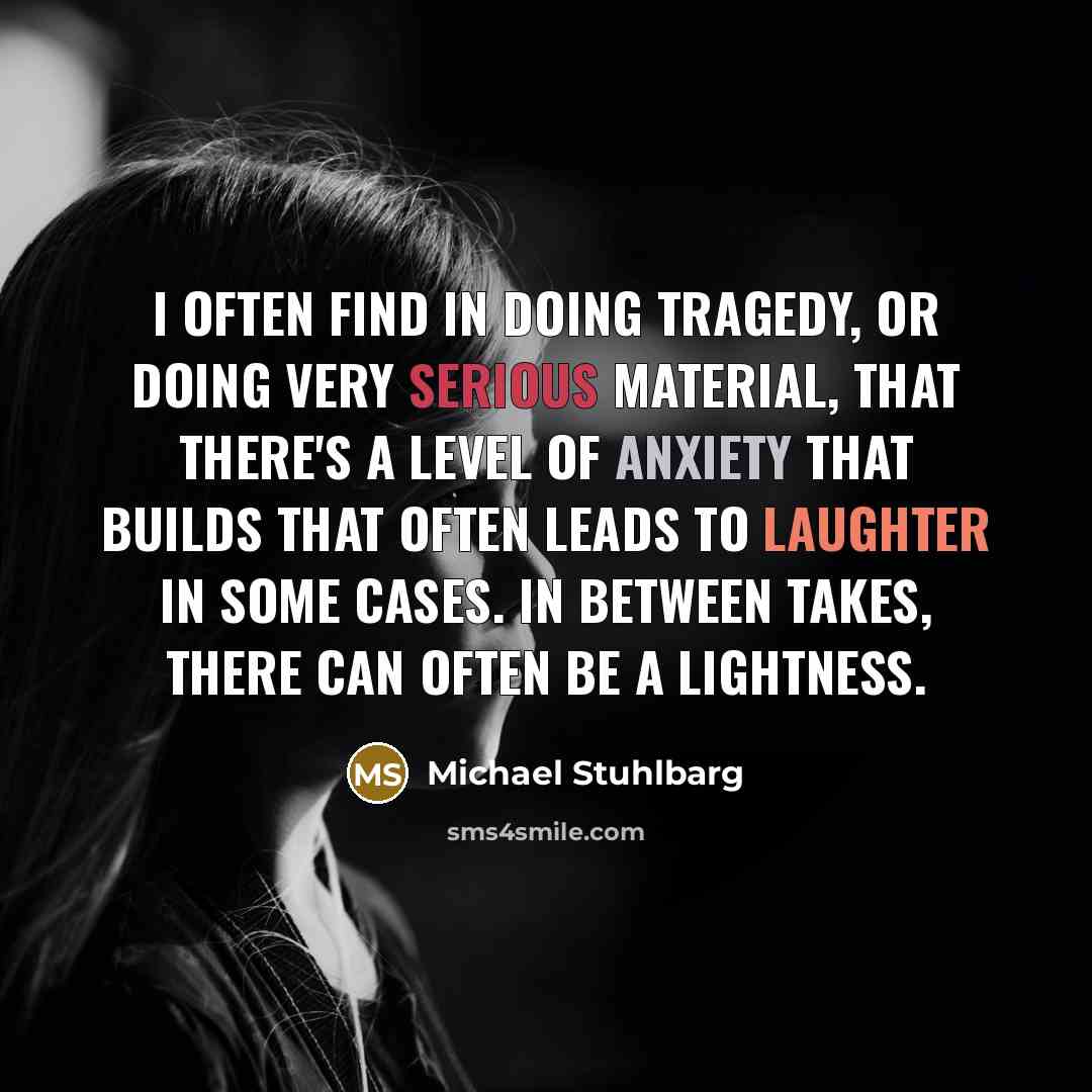 “I often find in doing tragedy, or doing very serious material, that there's a level of anxiety that builds that often leads to laughter in some cases. In between takes, there can often be a lightness.” quote by Michael Stuhlbarg