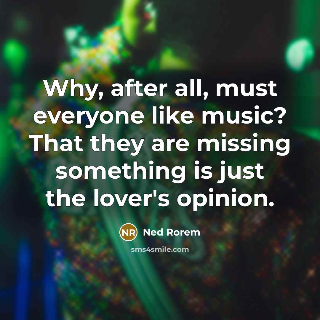 “Why, after all, must everyone like music? That they are missing something is just the lover's opinion.” quote by Ned Rorem
