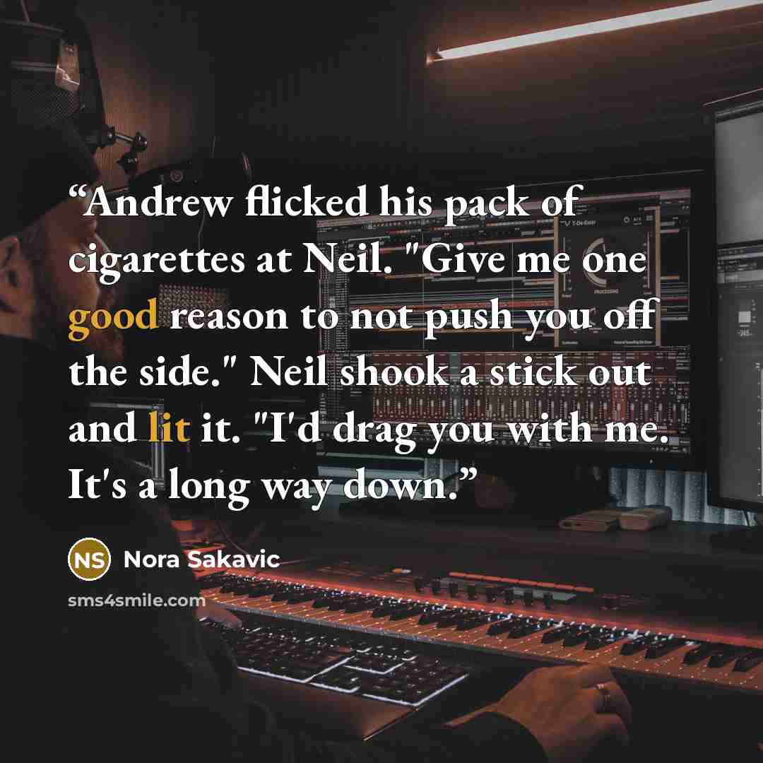 “Andrew flicked his pack of cigarettes at Neil. "Give me one good reason to not push you off the side." Neil shook a stick out and lit it. "I'd drag you with me. It's a long way down.” quote by Nora Sakavic
