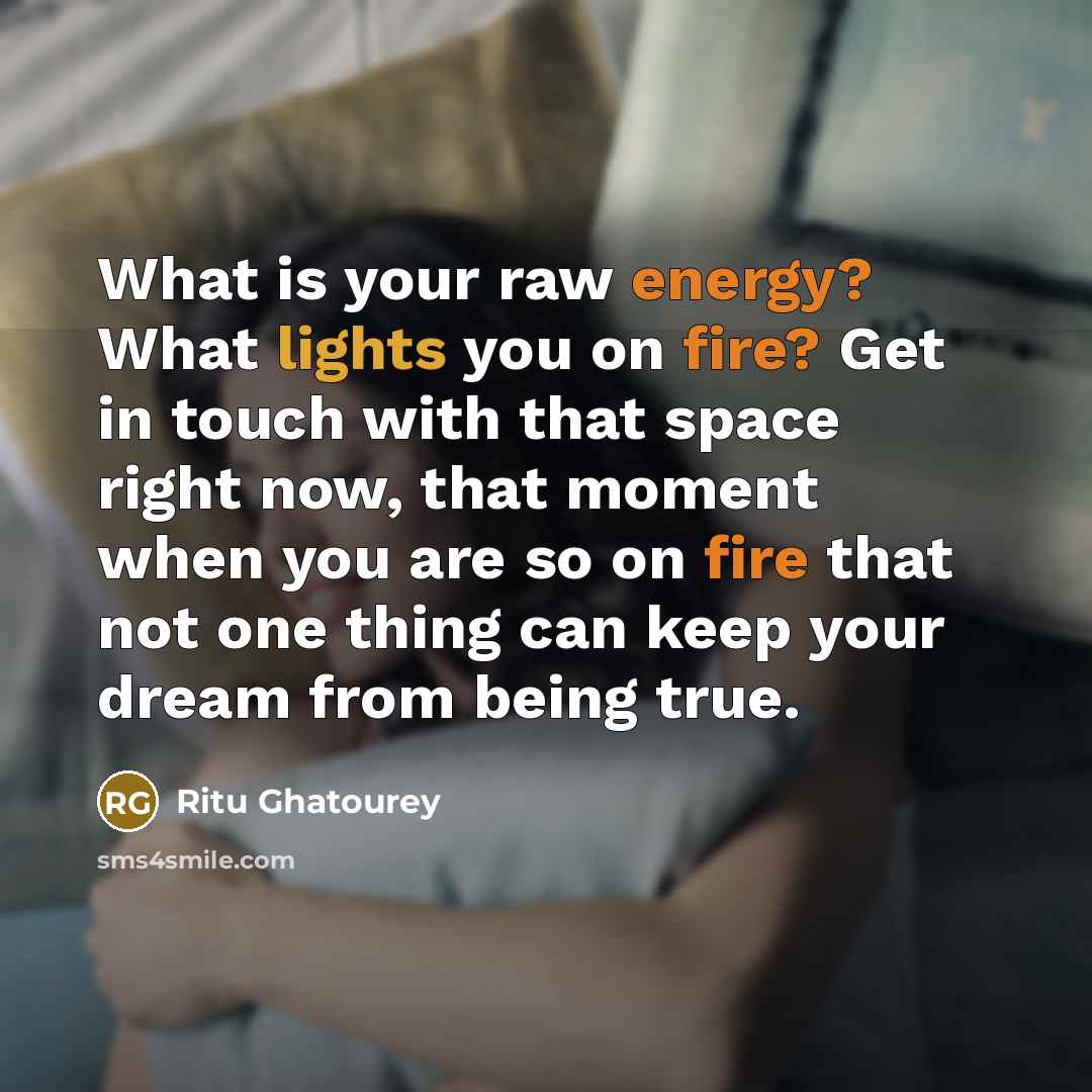 “What is your raw energy? What lights you on fire? Get in touch with that space right now, that moment when you are so on fire that not one thing can keep your dream from being true.” quote by Ritu Ghatourey