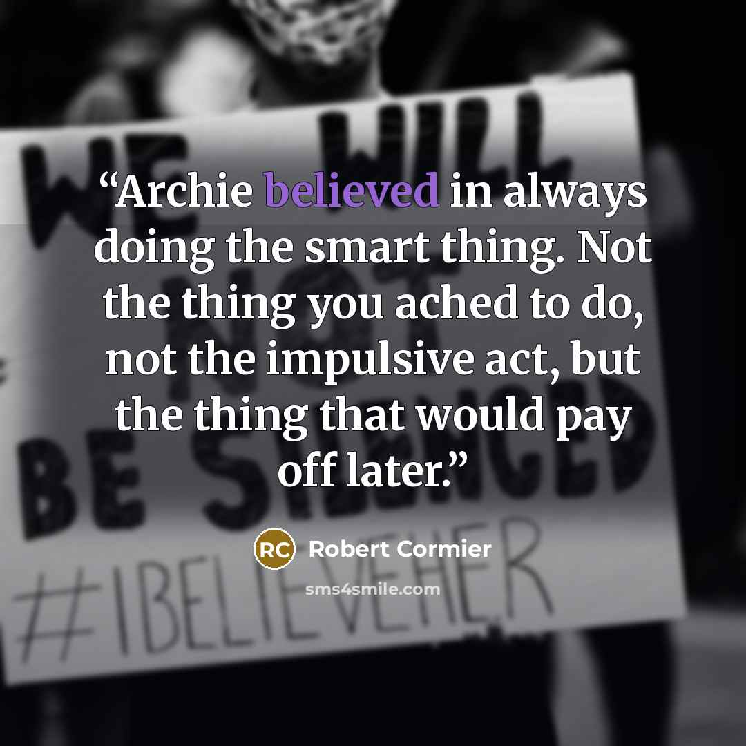 “Archie believed in always doing the smart thing. Not the thing you ached to do, not the impulsive act, but the thing that would pay off later.” quote by Robert Cormier