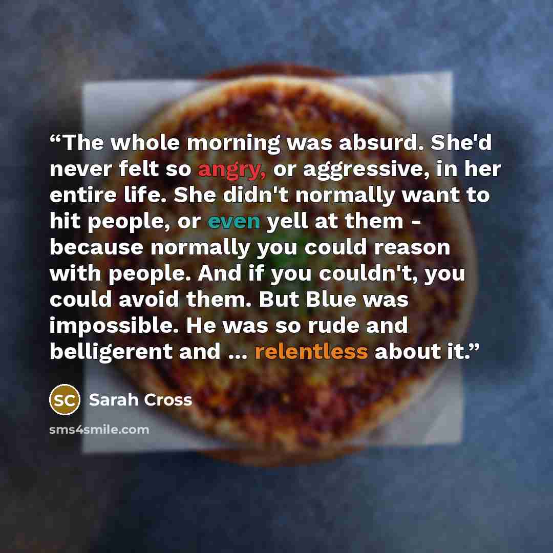 “The whole morning was absurd. She'd never felt so angry, or aggressive, in her entire life. She didn't normally want to hit people, or even yell at them - because normally you could reason with people. And if you couldn't, you could avoid them. But Blue was impossible. He was so rude and…” quote by Sarah Cross
