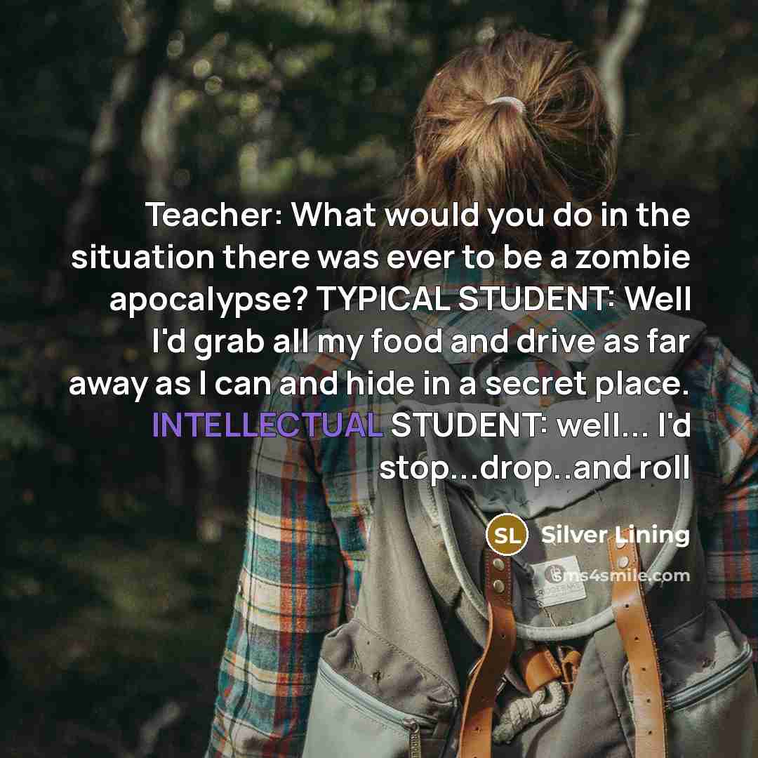 “Teacher: What would you do in the situation there was ever to be a zombie apocalypse? TYPICAL STUDENT: Well I'd grab all my food and drive as far away as I can and hide in a secret place. INTELLECTUAL STUDENT: well... I'd stop...drop..and roll” quote by Silver Lining