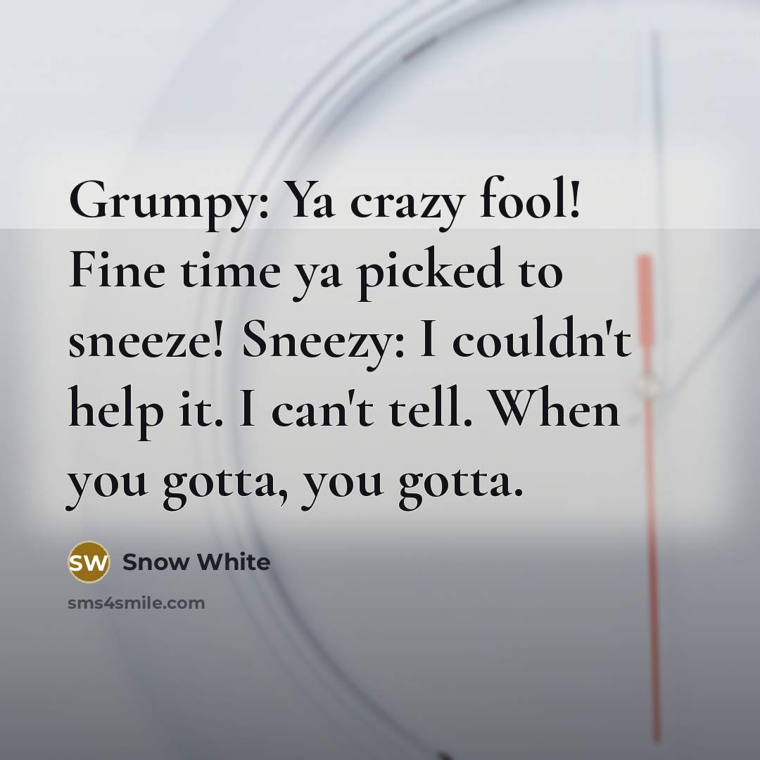 “Grumpy: Ya crazy fool! Fine time ya picked to sneeze! Sneezy: I couldn't help it. I can't tell. When you gotta, you gotta.” quote by Snow White