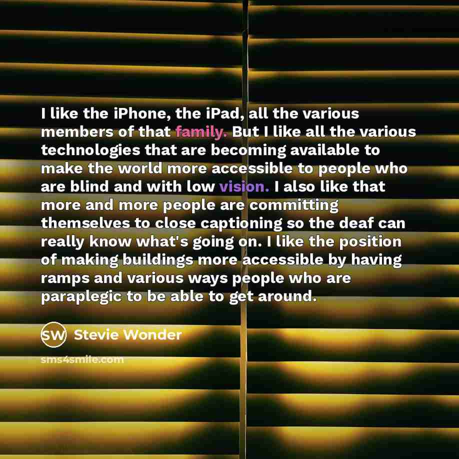 “I like the iPhone, the iPad, all the various members of that family. But I like all the various technologies that are becoming available to make the world more accessible to people who are blind and with low vision. I also like that more and more people are committing themselves to close…” quote by Stevie Wonder