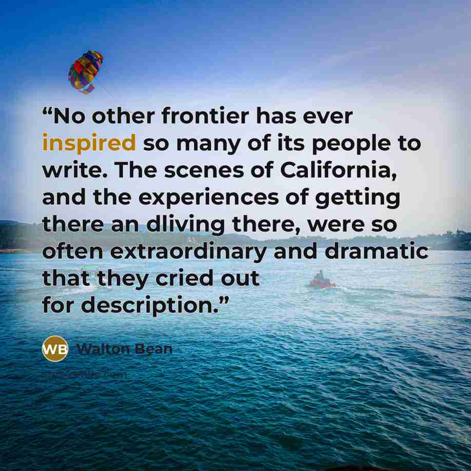 “No other frontier has ever inspired so many of its people to write. The scenes of California, and the experiences of getting there an dliving there, were so often extraordinary and dramatic that they cried out for description.” quote by Walton Bean