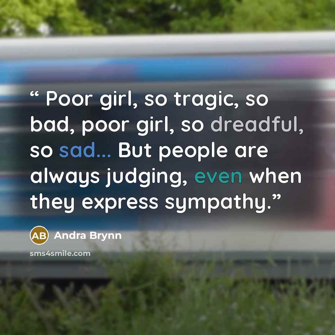 “Poor girl, so tragic, so bad, poor girl, so dreadful, so sad... But people are always judging, even when they express sympathy.” quote by Andra Brynn