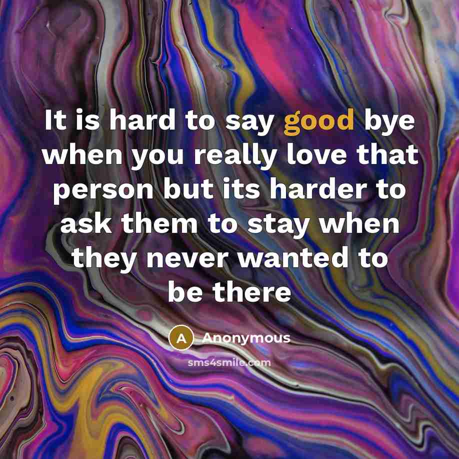 “It is hard to say good bye when you really love that person but its harder to ask them to stay when they never wanted to be there” quote by Anonymous